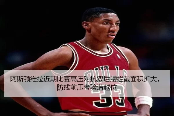 阿斯顿维拉近期比赛高压对抗双后腰拦截面积扩大，防线前压考验造越位